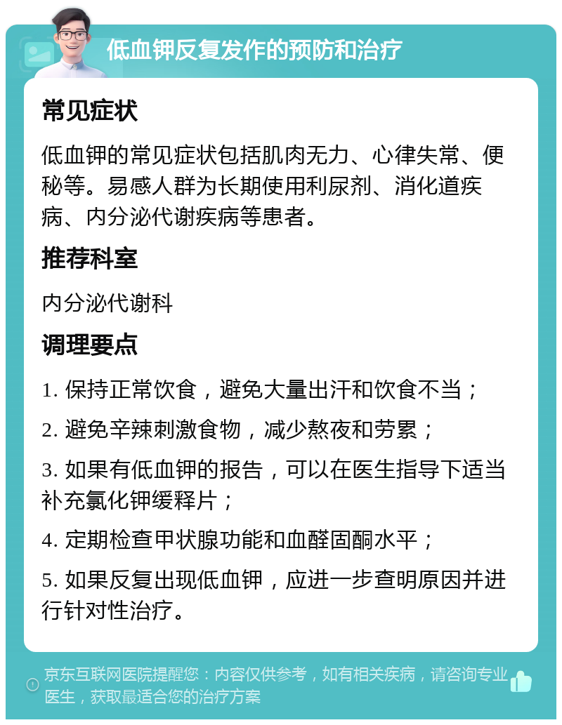 低血钾反复发作的预防和治疗 常见症状 低血钾的常见症状包括肌肉无力、心律失常、便秘等。易感人群为长期使用利尿剂、消化道疾病、内分泌代谢疾病等患者。 推荐科室 内分泌代谢科 调理要点 1. 保持正常饮食，避免大量出汗和饮食不当； 2. 避免辛辣刺激食物，减少熬夜和劳累； 3. 如果有低血钾的报告，可以在医生指导下适当补充氯化钾缓释片； 4. 定期检查甲状腺功能和血醛固酮水平； 5. 如果反复出现低血钾，应进一步查明原因并进行针对性治疗。