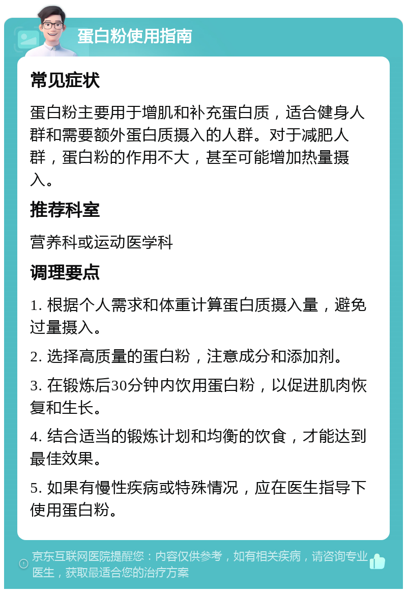 蛋白粉使用指南 常见症状 蛋白粉主要用于增肌和补充蛋白质，适合健身人群和需要额外蛋白质摄入的人群。对于减肥人群，蛋白粉的作用不大，甚至可能增加热量摄入。 推荐科室 营养科或运动医学科 调理要点 1. 根据个人需求和体重计算蛋白质摄入量，避免过量摄入。 2. 选择高质量的蛋白粉，注意成分和添加剂。 3. 在锻炼后30分钟内饮用蛋白粉，以促进肌肉恢复和生长。 4. 结合适当的锻炼计划和均衡的饮食，才能达到最佳效果。 5. 如果有慢性疾病或特殊情况，应在医生指导下使用蛋白粉。