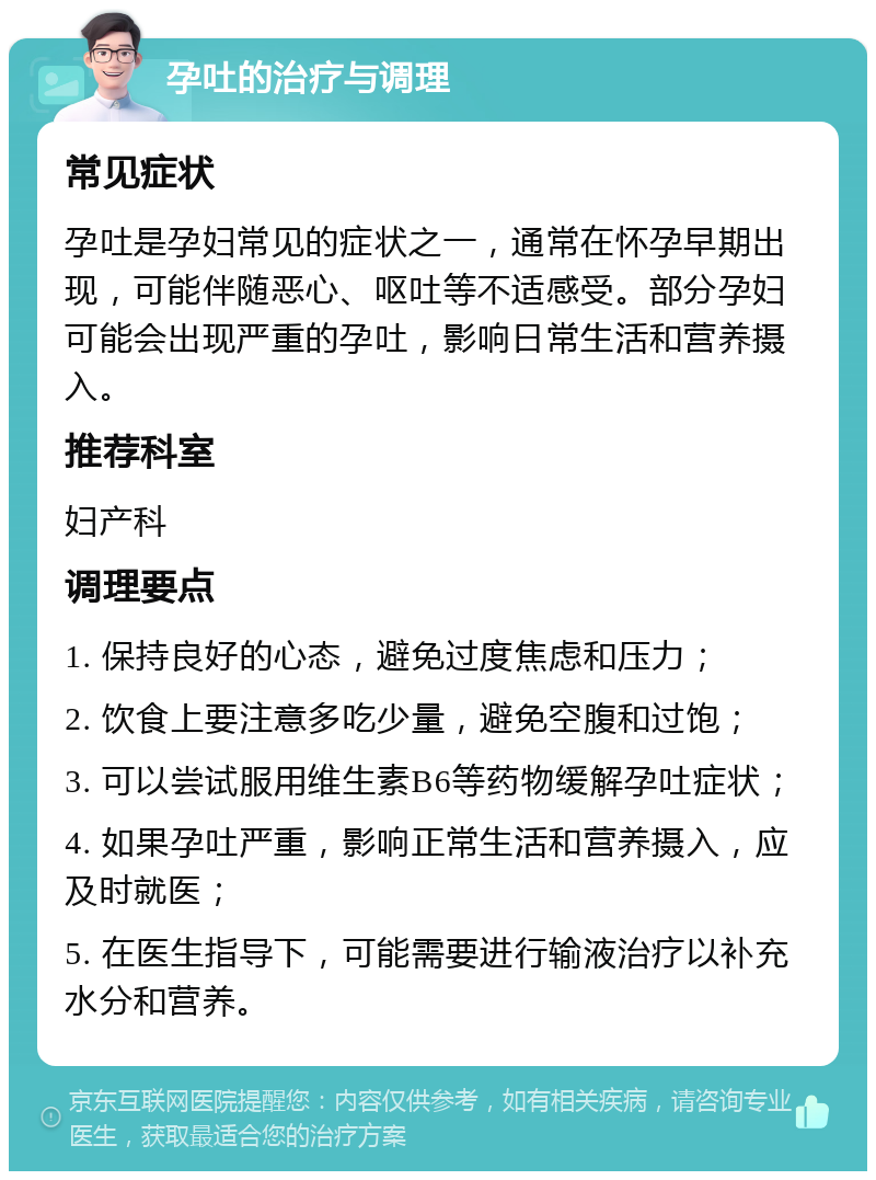 孕吐的治疗与调理 常见症状 孕吐是孕妇常见的症状之一，通常在怀孕早期出现，可能伴随恶心、呕吐等不适感受。部分孕妇可能会出现严重的孕吐，影响日常生活和营养摄入。 推荐科室 妇产科 调理要点 1. 保持良好的心态，避免过度焦虑和压力； 2. 饮食上要注意多吃少量，避免空腹和过饱； 3. 可以尝试服用维生素B6等药物缓解孕吐症状； 4. 如果孕吐严重，影响正常生活和营养摄入，应及时就医； 5. 在医生指导下，可能需要进行输液治疗以补充水分和营养。