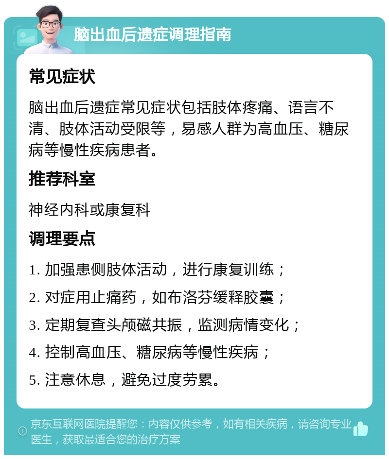 脑出血后遗症调理指南 常见症状 脑出血后遗症常见症状包括肢体疼痛、语言不清、肢体活动受限等，易感人群为高血压、糖尿病等慢性疾病患者。 推荐科室 神经内科或康复科 调理要点 1. 加强患侧肢体活动，进行康复训练； 2. 对症用止痛药，如布洛芬缓释胶囊； 3. 定期复查头颅磁共振，监测病情变化； 4. 控制高血压、糖尿病等慢性疾病； 5. 注意休息，避免过度劳累。