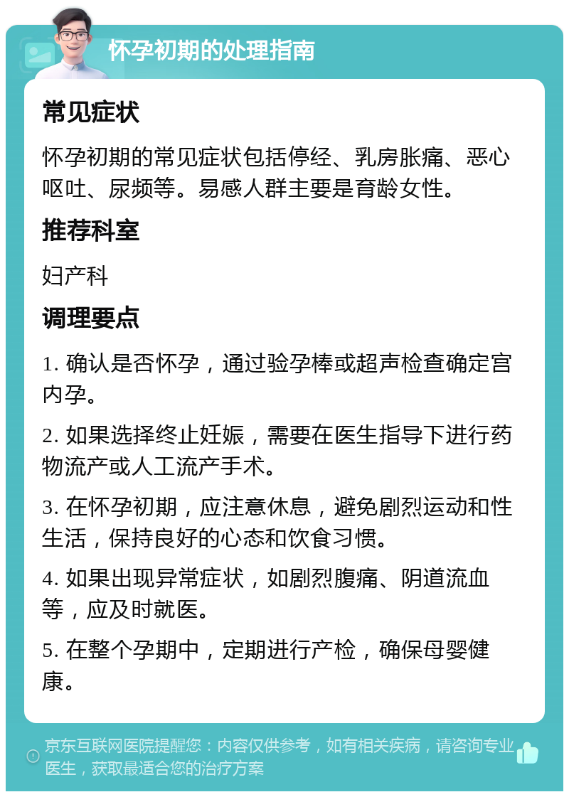 怀孕初期的处理指南 常见症状 怀孕初期的常见症状包括停经、乳房胀痛、恶心呕吐、尿频等。易感人群主要是育龄女性。 推荐科室 妇产科 调理要点 1. 确认是否怀孕，通过验孕棒或超声检查确定宫内孕。 2. 如果选择终止妊娠，需要在医生指导下进行药物流产或人工流产手术。 3. 在怀孕初期，应注意休息，避免剧烈运动和性生活，保持良好的心态和饮食习惯。 4. 如果出现异常症状，如剧烈腹痛、阴道流血等，应及时就医。 5. 在整个孕期中，定期进行产检，确保母婴健康。