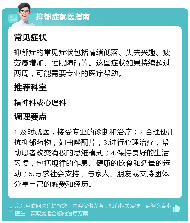 抑郁症就医指南 常见症状 抑郁症的常见症状包括情绪低落、失去兴趣、疲劳感增加、睡眠障碍等。这些症状如果持续超过两周，可能需要专业的医疗帮助。 推荐科室 精神科或心理科 调理要点 1.及时就医，接受专业的诊断和治疗；2.合理使用抗抑郁药物，如曲唑酮片；3.进行心理治疗，帮助患者改变消极的思维模式；4.保持良好的生活习惯，包括规律的作息、健康的饮食和适量的运动；5.寻求社会支持，与家人、朋友或支持团体分享自己的感受和经历。