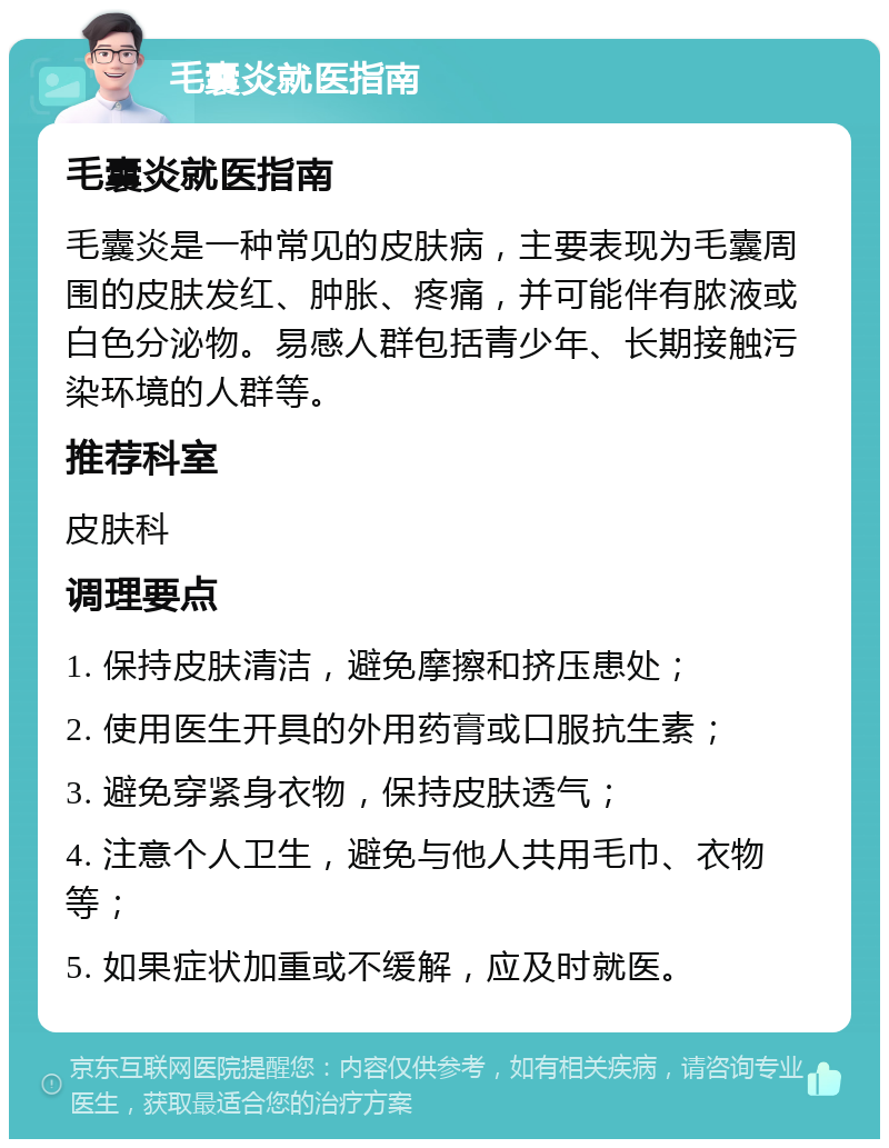 毛囊炎就医指南 毛囊炎就医指南 毛囊炎是一种常见的皮肤病，主要表现为毛囊周围的皮肤发红、肿胀、疼痛，并可能伴有脓液或白色分泌物。易感人群包括青少年、长期接触污染环境的人群等。 推荐科室 皮肤科 调理要点 1. 保持皮肤清洁，避免摩擦和挤压患处； 2. 使用医生开具的外用药膏或口服抗生素； 3. 避免穿紧身衣物，保持皮肤透气； 4. 注意个人卫生，避免与他人共用毛巾、衣物等； 5. 如果症状加重或不缓解，应及时就医。