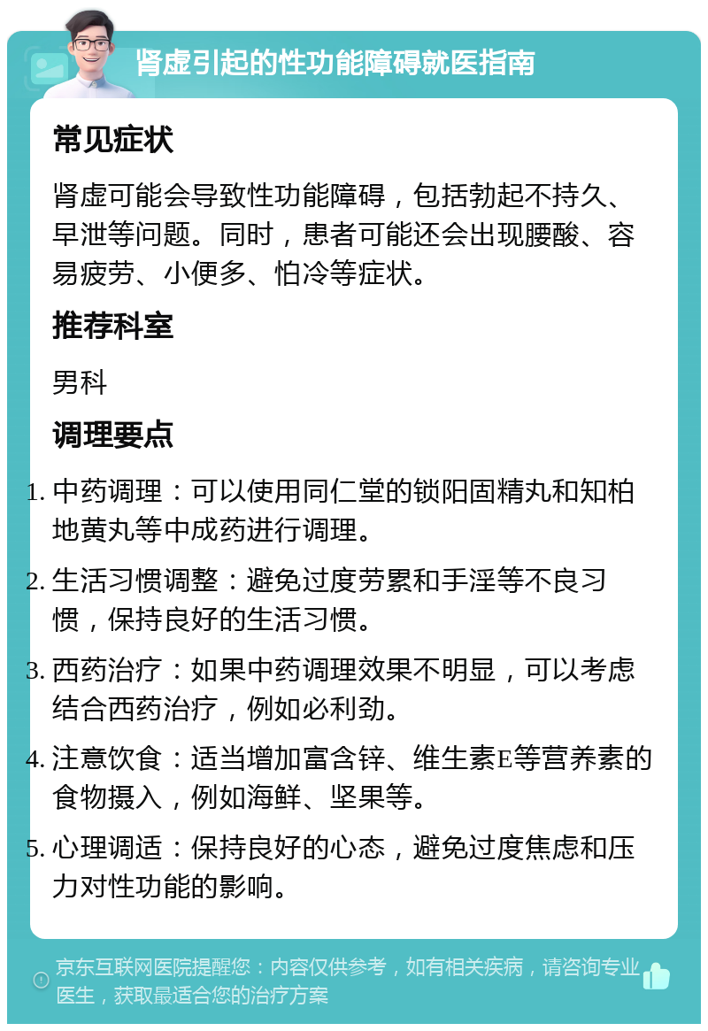 肾虚引起的性功能障碍就医指南 常见症状 肾虚可能会导致性功能障碍，包括勃起不持久、早泄等问题。同时，患者可能还会出现腰酸、容易疲劳、小便多、怕冷等症状。 推荐科室 男科 调理要点 中药调理：可以使用同仁堂的锁阳固精丸和知柏地黄丸等中成药进行调理。 生活习惯调整：避免过度劳累和手淫等不良习惯，保持良好的生活习惯。 西药治疗：如果中药调理效果不明显，可以考虑结合西药治疗，例如必利劲。 注意饮食：适当增加富含锌、维生素E等营养素的食物摄入，例如海鲜、坚果等。 心理调适：保持良好的心态，避免过度焦虑和压力对性功能的影响。