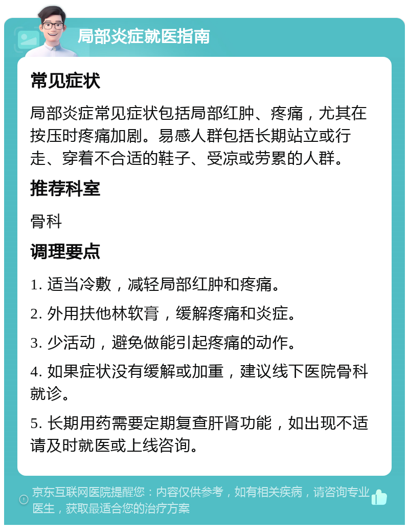 局部炎症就医指南 常见症状 局部炎症常见症状包括局部红肿、疼痛，尤其在按压时疼痛加剧。易感人群包括长期站立或行走、穿着不合适的鞋子、受凉或劳累的人群。 推荐科室 骨科 调理要点 1. 适当冷敷，减轻局部红肿和疼痛。 2. 外用扶他林软膏，缓解疼痛和炎症。 3. 少活动，避免做能引起疼痛的动作。 4. 如果症状没有缓解或加重，建议线下医院骨科就诊。 5. 长期用药需要定期复查肝肾功能，如出现不适请及时就医或上线咨询。