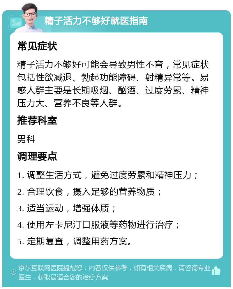 精子活力不够好就医指南 常见症状 精子活力不够好可能会导致男性不育，常见症状包括性欲减退、勃起功能障碍、射精异常等。易感人群主要是长期吸烟、酗酒、过度劳累、精神压力大、营养不良等人群。 推荐科室 男科 调理要点 1. 调整生活方式，避免过度劳累和精神压力； 2. 合理饮食，摄入足够的营养物质； 3. 适当运动，增强体质； 4. 使用左卡尼汀口服液等药物进行治疗； 5. 定期复查，调整用药方案。