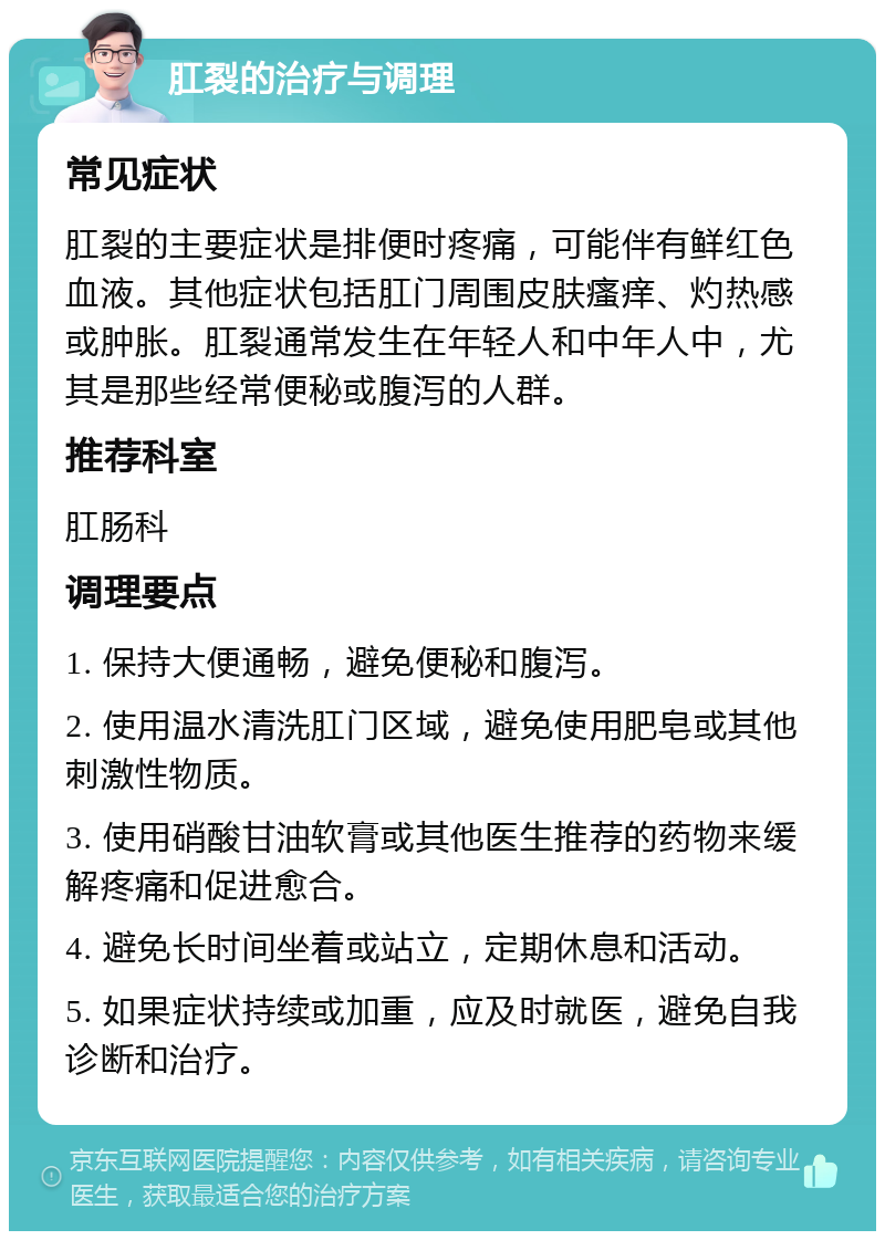 肛裂的治疗与调理 常见症状 肛裂的主要症状是排便时疼痛，可能伴有鲜红色血液。其他症状包括肛门周围皮肤瘙痒、灼热感或肿胀。肛裂通常发生在年轻人和中年人中，尤其是那些经常便秘或腹泻的人群。 推荐科室 肛肠科 调理要点 1. 保持大便通畅，避免便秘和腹泻。 2. 使用温水清洗肛门区域，避免使用肥皂或其他刺激性物质。 3. 使用硝酸甘油软膏或其他医生推荐的药物来缓解疼痛和促进愈合。 4. 避免长时间坐着或站立，定期休息和活动。 5. 如果症状持续或加重，应及时就医，避免自我诊断和治疗。