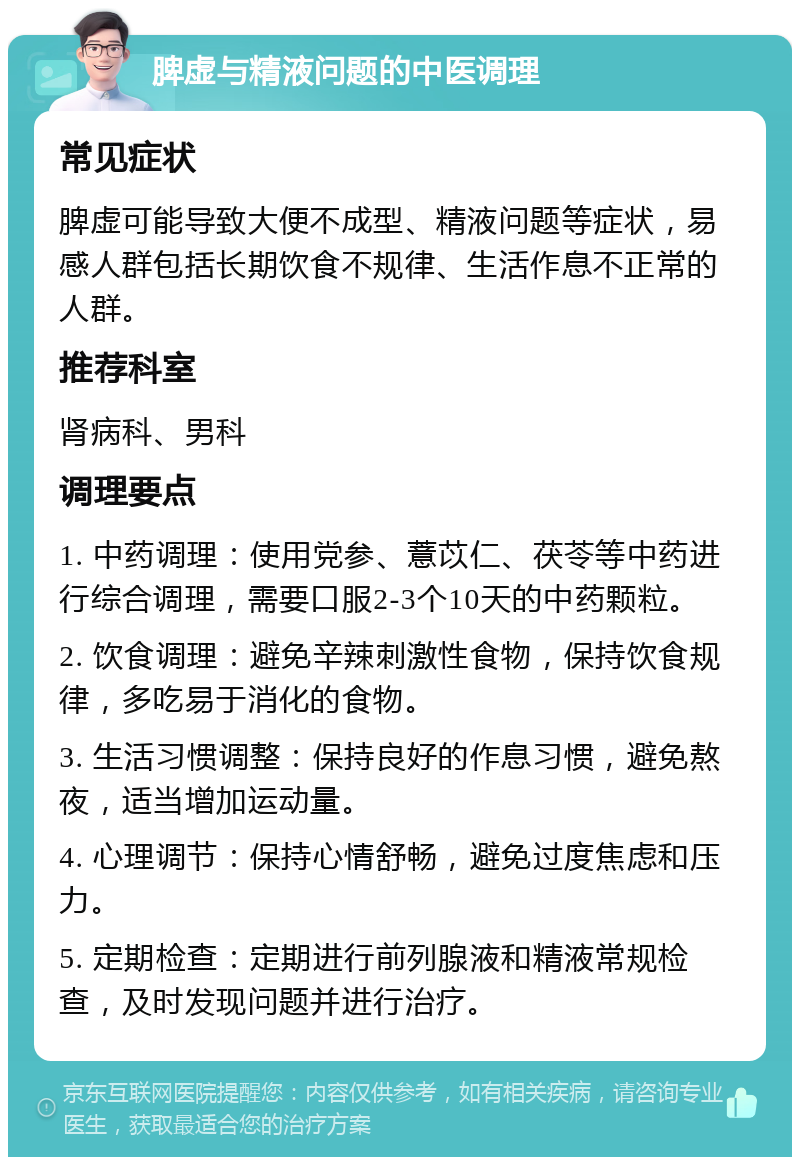 脾虚与精液问题的中医调理 常见症状 脾虚可能导致大便不成型、精液问题等症状，易感人群包括长期饮食不规律、生活作息不正常的人群。 推荐科室 肾病科、男科 调理要点 1. 中药调理：使用党参、薏苡仁、茯苓等中药进行综合调理，需要口服2-3个10天的中药颗粒。 2. 饮食调理：避免辛辣刺激性食物，保持饮食规律，多吃易于消化的食物。 3. 生活习惯调整：保持良好的作息习惯，避免熬夜，适当增加运动量。 4. 心理调节：保持心情舒畅，避免过度焦虑和压力。 5. 定期检查：定期进行前列腺液和精液常规检查，及时发现问题并进行治疗。