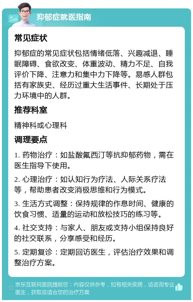 抑郁症就医指南 常见症状 抑郁症的常见症状包括情绪低落、兴趣减退、睡眠障碍、食欲改变、体重波动、精力不足、自我评价下降、注意力和集中力下降等。易感人群包括有家族史、经历过重大生活事件、长期处于压力环境中的人群。 推荐科室 精神科或心理科 调理要点 1. 药物治疗：如盐酸氟西汀等抗抑郁药物，需在医生指导下使用。 2. 心理治疗：如认知行为疗法、人际关系疗法等，帮助患者改变消极思维和行为模式。 3. 生活方式调整：保持规律的作息时间、健康的饮食习惯、适量的运动和放松技巧的练习等。 4. 社交支持：与家人、朋友或支持小组保持良好的社交联系，分享感受和经历。 5. 定期复诊：定期回访医生，评估治疗效果和调整治疗方案。