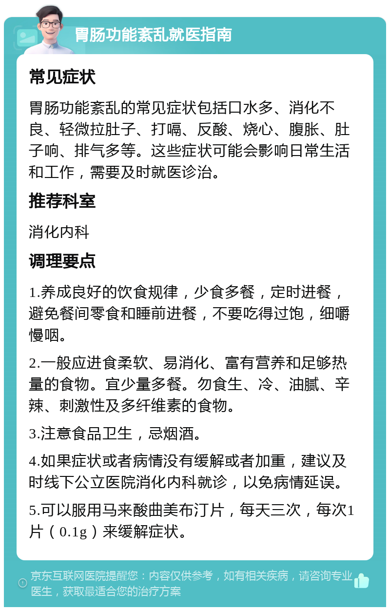 胃肠功能紊乱就医指南 常见症状 胃肠功能紊乱的常见症状包括口水多、消化不良、轻微拉肚子、打嗝、反酸、烧心、腹胀、肚子响、排气多等。这些症状可能会影响日常生活和工作，需要及时就医诊治。 推荐科室 消化内科 调理要点 1.养成良好的饮食规律，少食多餐，定时进餐，避免餐间零食和睡前进餐，不要吃得过饱，细嚼慢咽。 2.一般应进食柔软、易消化、富有营养和足够热量的食物。宜少量多餐。勿食生、冷、油腻、辛辣、刺激性及多纤维素的食物。 3.注意食品卫生，忌烟酒。 4.如果症状或者病情没有缓解或者加重，建议及时线下公立医院消化内科就诊，以免病情延误。 5.可以服用马来酸曲美布汀片，每天三次，每次1片（0.1g）来缓解症状。