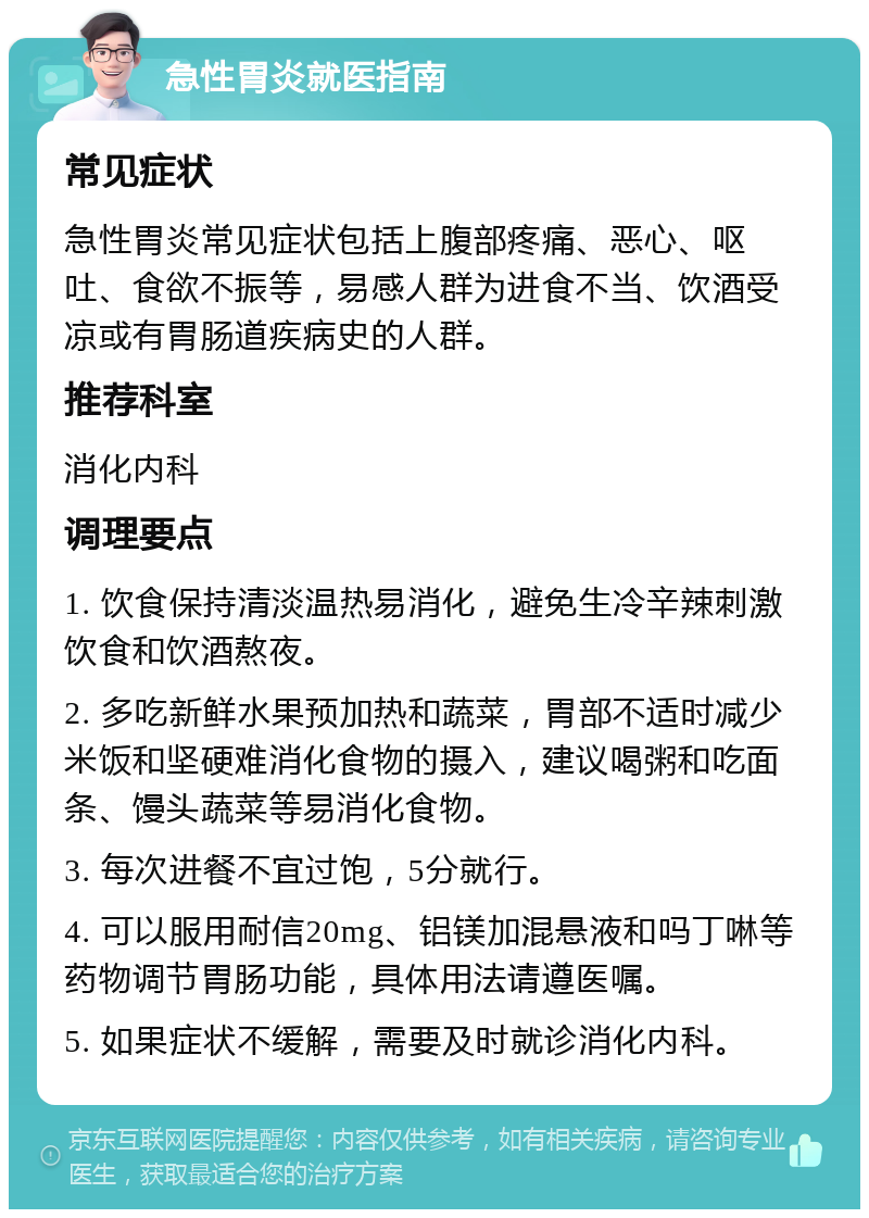 急性胃炎就医指南 常见症状 急性胃炎常见症状包括上腹部疼痛、恶心、呕吐、食欲不振等，易感人群为进食不当、饮酒受凉或有胃肠道疾病史的人群。 推荐科室 消化内科 调理要点 1. 饮食保持清淡温热易消化，避免生冷辛辣刺激饮食和饮酒熬夜。 2. 多吃新鲜水果预加热和蔬菜，胃部不适时减少米饭和坚硬难消化食物的摄入，建议喝粥和吃面条、馒头蔬菜等易消化食物。 3. 每次进餐不宜过饱，5分就行。 4. 可以服用耐信20mg、铝镁加混悬液和吗丁啉等药物调节胃肠功能，具体用法请遵医嘱。 5. 如果症状不缓解，需要及时就诊消化内科。