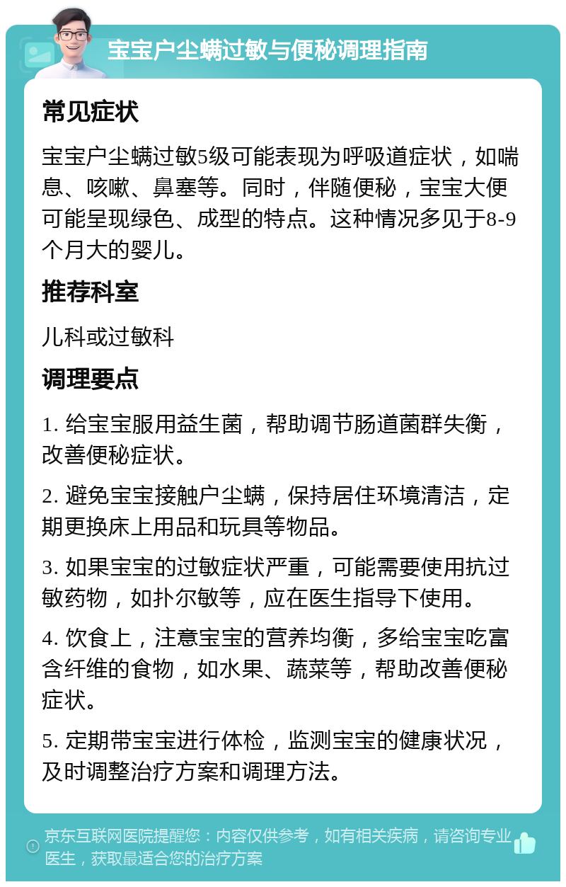 宝宝户尘螨过敏与便秘调理指南 常见症状 宝宝户尘螨过敏5级可能表现为呼吸道症状，如喘息、咳嗽、鼻塞等。同时，伴随便秘，宝宝大便可能呈现绿色、成型的特点。这种情况多见于8-9个月大的婴儿。 推荐科室 儿科或过敏科 调理要点 1. 给宝宝服用益生菌，帮助调节肠道菌群失衡，改善便秘症状。 2. 避免宝宝接触户尘螨，保持居住环境清洁，定期更换床上用品和玩具等物品。 3. 如果宝宝的过敏症状严重，可能需要使用抗过敏药物，如扑尔敏等，应在医生指导下使用。 4. 饮食上，注意宝宝的营养均衡，多给宝宝吃富含纤维的食物，如水果、蔬菜等，帮助改善便秘症状。 5. 定期带宝宝进行体检，监测宝宝的健康状况，及时调整治疗方案和调理方法。