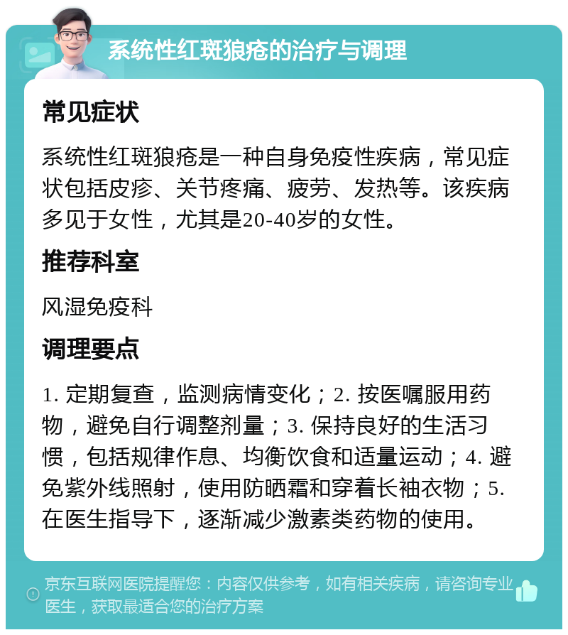 系统性红斑狼疮的治疗与调理 常见症状 系统性红斑狼疮是一种自身免疫性疾病，常见症状包括皮疹、关节疼痛、疲劳、发热等。该疾病多见于女性，尤其是20-40岁的女性。 推荐科室 风湿免疫科 调理要点 1. 定期复查，监测病情变化；2. 按医嘱服用药物，避免自行调整剂量；3. 保持良好的生活习惯，包括规律作息、均衡饮食和适量运动；4. 避免紫外线照射，使用防晒霜和穿着长袖衣物；5. 在医生指导下，逐渐减少激素类药物的使用。