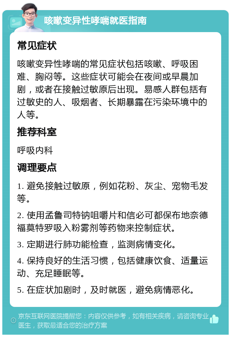 咳嗽变异性哮喘就医指南 常见症状 咳嗽变异性哮喘的常见症状包括咳嗽、呼吸困难、胸闷等。这些症状可能会在夜间或早晨加剧，或者在接触过敏原后出现。易感人群包括有过敏史的人、吸烟者、长期暴露在污染环境中的人等。 推荐科室 呼吸内科 调理要点 1. 避免接触过敏原，例如花粉、灰尘、宠物毛发等。 2. 使用孟鲁司特钠咀嚼片和信必可都保布地奈德福莫特罗吸入粉雾剂等药物来控制症状。 3. 定期进行肺功能检查，监测病情变化。 4. 保持良好的生活习惯，包括健康饮食、适量运动、充足睡眠等。 5. 在症状加剧时，及时就医，避免病情恶化。