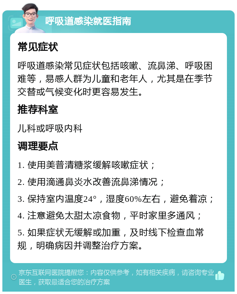 呼吸道感染就医指南 常见症状 呼吸道感染常见症状包括咳嗽、流鼻涕、呼吸困难等，易感人群为儿童和老年人，尤其是在季节交替或气候变化时更容易发生。 推荐科室 儿科或呼吸内科 调理要点 1. 使用美普清糖浆缓解咳嗽症状； 2. 使用滴通鼻炎水改善流鼻涕情况； 3. 保持室内温度24°，湿度60%左右，避免着凉； 4. 注意避免太甜太凉食物，平时家里多通风； 5. 如果症状无缓解或加重，及时线下检查血常规，明确病因并调整治疗方案。