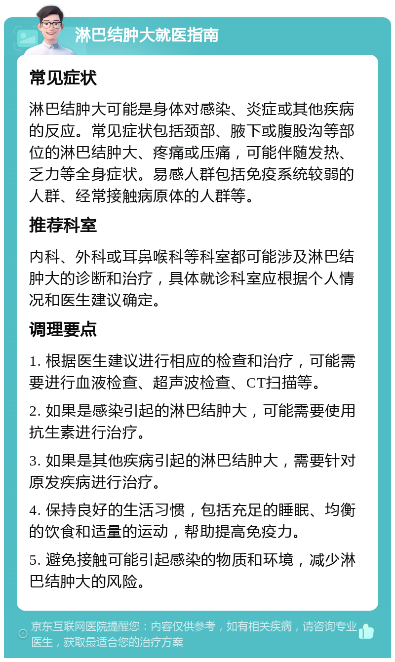 淋巴结肿大就医指南 常见症状 淋巴结肿大可能是身体对感染、炎症或其他疾病的反应。常见症状包括颈部、腋下或腹股沟等部位的淋巴结肿大、疼痛或压痛，可能伴随发热、乏力等全身症状。易感人群包括免疫系统较弱的人群、经常接触病原体的人群等。 推荐科室 内科、外科或耳鼻喉科等科室都可能涉及淋巴结肿大的诊断和治疗，具体就诊科室应根据个人情况和医生建议确定。 调理要点 1. 根据医生建议进行相应的检查和治疗，可能需要进行血液检查、超声波检查、CT扫描等。 2. 如果是感染引起的淋巴结肿大，可能需要使用抗生素进行治疗。 3. 如果是其他疾病引起的淋巴结肿大，需要针对原发疾病进行治疗。 4. 保持良好的生活习惯，包括充足的睡眠、均衡的饮食和适量的运动，帮助提高免疫力。 5. 避免接触可能引起感染的物质和环境，减少淋巴结肿大的风险。