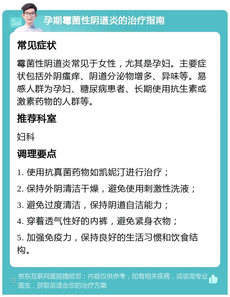 孕期霉菌性阴道炎的治疗指南 常见症状 霉菌性阴道炎常见于女性，尤其是孕妇。主要症状包括外阴瘙痒、阴道分泌物增多、异味等。易感人群为孕妇、糖尿病患者、长期使用抗生素或激素药物的人群等。 推荐科室 妇科 调理要点 1. 使用抗真菌药物如凯妮汀进行治疗； 2. 保持外阴清洁干燥，避免使用刺激性洗液； 3. 避免过度清洁，保持阴道自洁能力； 4. 穿着透气性好的内裤，避免紧身衣物； 5. 加强免疫力，保持良好的生活习惯和饮食结构。