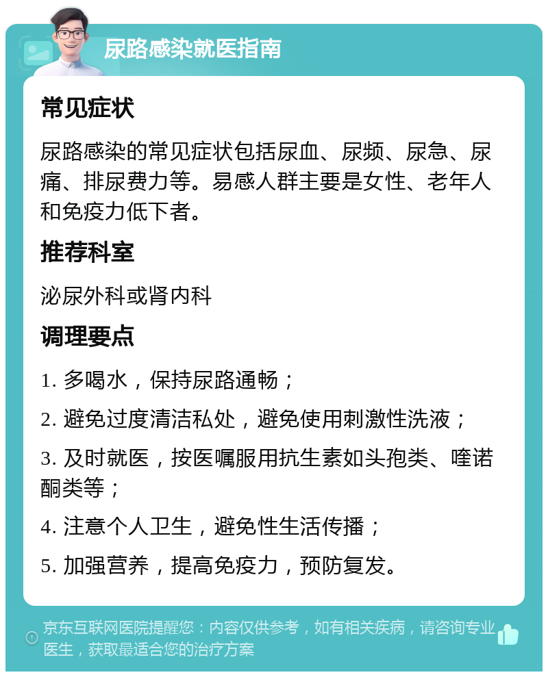 尿路感染就医指南 常见症状 尿路感染的常见症状包括尿血、尿频、尿急、尿痛、排尿费力等。易感人群主要是女性、老年人和免疫力低下者。 推荐科室 泌尿外科或肾内科 调理要点 1. 多喝水，保持尿路通畅； 2. 避免过度清洁私处，避免使用刺激性洗液； 3. 及时就医，按医嘱服用抗生素如头孢类、喹诺酮类等； 4. 注意个人卫生，避免性生活传播； 5. 加强营养，提高免疫力，预防复发。