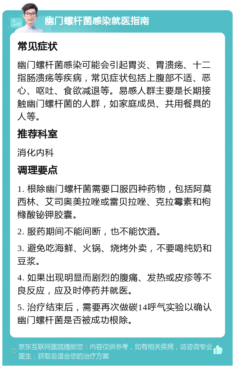 幽门螺杆菌感染就医指南 常见症状 幽门螺杆菌感染可能会引起胃炎、胃溃疡、十二指肠溃疡等疾病，常见症状包括上腹部不适、恶心、呕吐、食欲减退等。易感人群主要是长期接触幽门螺杆菌的人群，如家庭成员、共用餐具的人等。 推荐科室 消化内科 调理要点 1. 根除幽门螺杆菌需要口服四种药物，包括阿莫西林、艾司奥美拉唑或雷贝拉唑、克拉霉素和枸橼酸铋钾胶囊。 2. 服药期间不能间断，也不能饮酒。 3. 避免吃海鲜、火锅、烧烤外卖，不要喝纯奶和豆浆。 4. 如果出现明显而剧烈的腹痛、发热或皮疹等不良反应，应及时停药并就医。 5. 治疗结束后，需要再次做碳14呼气实验以确认幽门螺杆菌是否被成功根除。