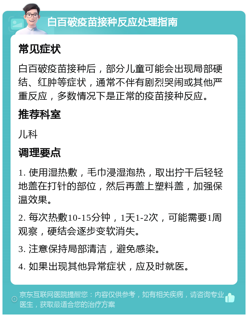 白百破疫苗接种反应处理指南 常见症状 白百破疫苗接种后，部分儿童可能会出现局部硬结、红肿等症状，通常不伴有剧烈哭闹或其他严重反应，多数情况下是正常的疫苗接种反应。 推荐科室 儿科 调理要点 1. 使用湿热敷，毛巾浸湿泡热，取出拧干后轻轻地盖在打针的部位，然后再盖上塑料盖，加强保温效果。 2. 每次热敷10-15分钟，1天1-2次，可能需要1周观察，硬结会逐步变软消失。 3. 注意保持局部清洁，避免感染。 4. 如果出现其他异常症状，应及时就医。