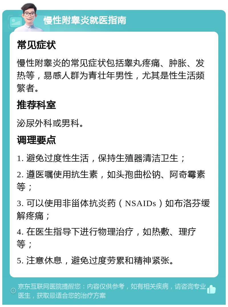 慢性附睾炎就医指南 常见症状 慢性附睾炎的常见症状包括睾丸疼痛、肿胀、发热等，易感人群为青壮年男性，尤其是性生活频繁者。 推荐科室 泌尿外科或男科。 调理要点 1. 避免过度性生活，保持生殖器清洁卫生； 2. 遵医嘱使用抗生素，如头孢曲松钠、阿奇霉素等； 3. 可以使用非甾体抗炎药（NSAIDs）如布洛芬缓解疼痛； 4. 在医生指导下进行物理治疗，如热敷、理疗等； 5. 注意休息，避免过度劳累和精神紧张。