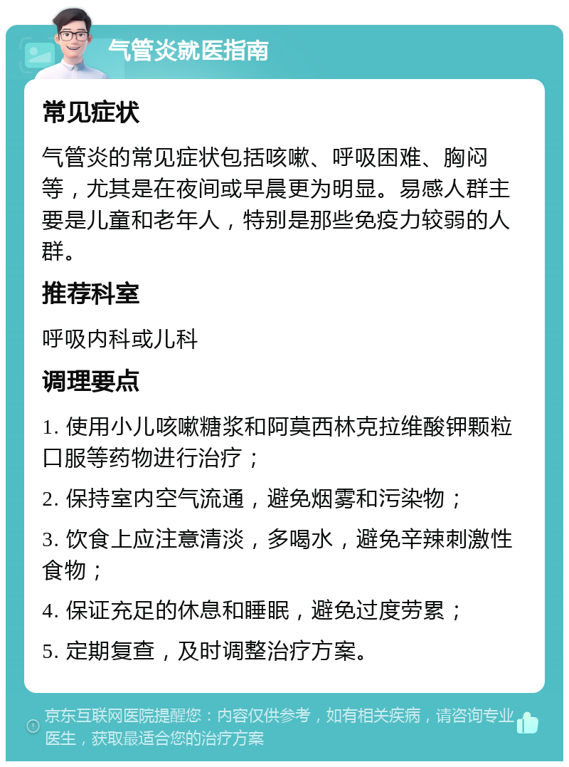 气管炎就医指南 常见症状 气管炎的常见症状包括咳嗽、呼吸困难、胸闷等，尤其是在夜间或早晨更为明显。易感人群主要是儿童和老年人，特别是那些免疫力较弱的人群。 推荐科室 呼吸内科或儿科 调理要点 1. 使用小儿咳嗽糖浆和阿莫西林克拉维酸钾颗粒口服等药物进行治疗； 2. 保持室内空气流通，避免烟雾和污染物； 3. 饮食上应注意清淡，多喝水，避免辛辣刺激性食物； 4. 保证充足的休息和睡眠，避免过度劳累； 5. 定期复查，及时调整治疗方案。