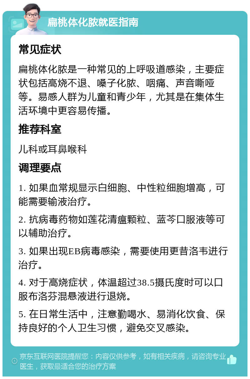 扁桃体化脓就医指南 常见症状 扁桃体化脓是一种常见的上呼吸道感染，主要症状包括高烧不退、嗓子化脓、咽痛、声音嘶哑等。易感人群为儿童和青少年，尤其是在集体生活环境中更容易传播。 推荐科室 儿科或耳鼻喉科 调理要点 1. 如果血常规显示白细胞、中性粒细胞增高，可能需要输液治疗。 2. 抗病毒药物如莲花清瘟颗粒、蓝芩口服液等可以辅助治疗。 3. 如果出现EB病毒感染，需要使用更昔洛韦进行治疗。 4. 对于高烧症状，体温超过38.5摄氏度时可以口服布洛芬混悬液进行退烧。 5. 在日常生活中，注意勤喝水、易消化饮食、保持良好的个人卫生习惯，避免交叉感染。