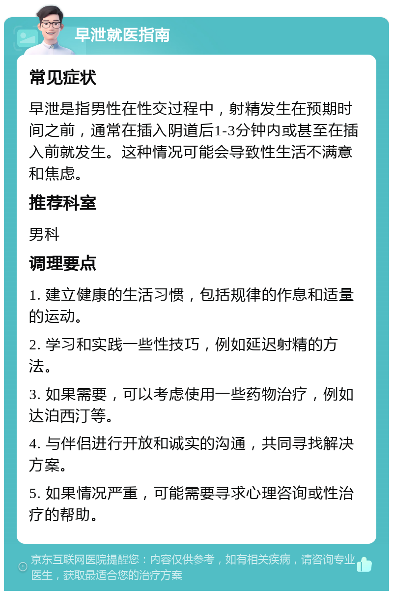 早泄就医指南 常见症状 早泄是指男性在性交过程中，射精发生在预期时间之前，通常在插入阴道后1-3分钟内或甚至在插入前就发生。这种情况可能会导致性生活不满意和焦虑。 推荐科室 男科 调理要点 1. 建立健康的生活习惯，包括规律的作息和适量的运动。 2. 学习和实践一些性技巧，例如延迟射精的方法。 3. 如果需要，可以考虑使用一些药物治疗，例如达泊西汀等。 4. 与伴侣进行开放和诚实的沟通，共同寻找解决方案。 5. 如果情况严重，可能需要寻求心理咨询或性治疗的帮助。