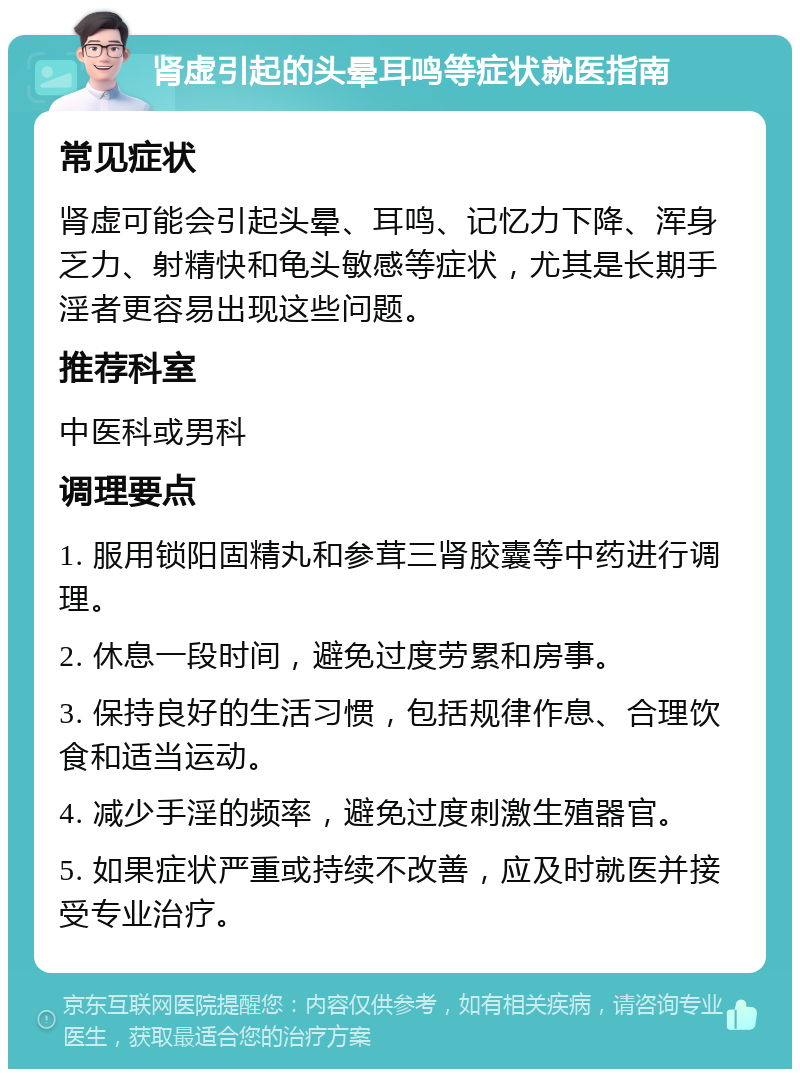 肾虚引起的头晕耳鸣等症状就医指南 常见症状 肾虚可能会引起头晕、耳鸣、记忆力下降、浑身乏力、射精快和龟头敏感等症状，尤其是长期手淫者更容易出现这些问题。 推荐科室 中医科或男科 调理要点 1. 服用锁阳固精丸和参茸三肾胶囊等中药进行调理。 2. 休息一段时间，避免过度劳累和房事。 3. 保持良好的生活习惯，包括规律作息、合理饮食和适当运动。 4. 减少手淫的频率，避免过度刺激生殖器官。 5. 如果症状严重或持续不改善，应及时就医并接受专业治疗。