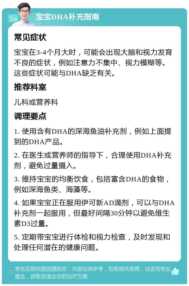 宝宝DHA补充指南 常见症状 宝宝在3-4个月大时，可能会出现大脑和视力发育不良的症状，例如注意力不集中、视力模糊等。这些症状可能与DHA缺乏有关。 推荐科室 儿科或营养科 调理要点 1. 使用含有DHA的深海鱼油补充剂，例如上面提到的DHA产品。 2. 在医生或营养师的指导下，合理使用DHA补充剂，避免过量摄入。 3. 维持宝宝的均衡饮食，包括富含DHA的食物，例如深海鱼类、海藻等。 4. 如果宝宝正在服用伊可新AD滴剂，可以与DHA补充剂一起服用，但最好间隔30分钟以避免维生素D3过量。 5. 定期带宝宝进行体检和视力检查，及时发现和处理任何潜在的健康问题。