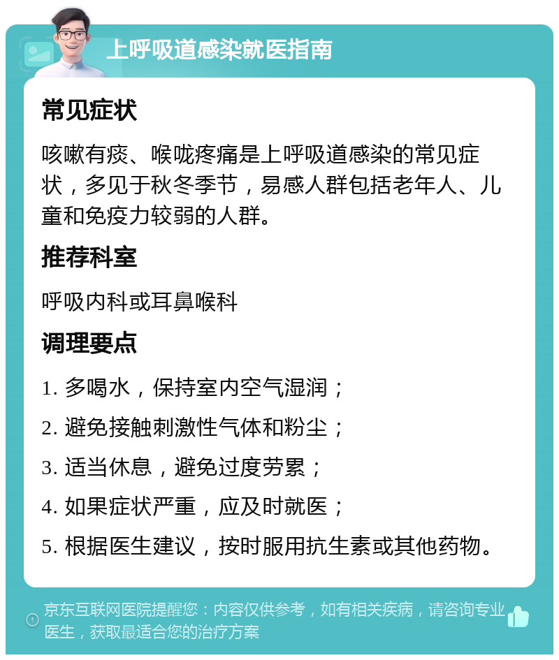 上呼吸道感染就医指南 常见症状 咳嗽有痰、喉咙疼痛是上呼吸道感染的常见症状，多见于秋冬季节，易感人群包括老年人、儿童和免疫力较弱的人群。 推荐科室 呼吸内科或耳鼻喉科 调理要点 1. 多喝水，保持室内空气湿润； 2. 避免接触刺激性气体和粉尘； 3. 适当休息，避免过度劳累； 4. 如果症状严重，应及时就医； 5. 根据医生建议，按时服用抗生素或其他药物。