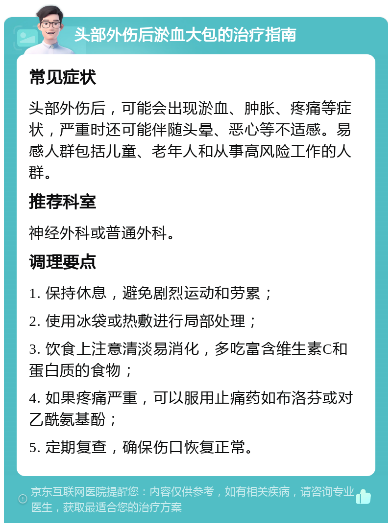 头部外伤后淤血大包的治疗指南 常见症状 头部外伤后，可能会出现淤血、肿胀、疼痛等症状，严重时还可能伴随头晕、恶心等不适感。易感人群包括儿童、老年人和从事高风险工作的人群。 推荐科室 神经外科或普通外科。 调理要点 1. 保持休息，避免剧烈运动和劳累； 2. 使用冰袋或热敷进行局部处理； 3. 饮食上注意清淡易消化，多吃富含维生素C和蛋白质的食物； 4. 如果疼痛严重，可以服用止痛药如布洛芬或对乙酰氨基酚； 5. 定期复查，确保伤口恢复正常。