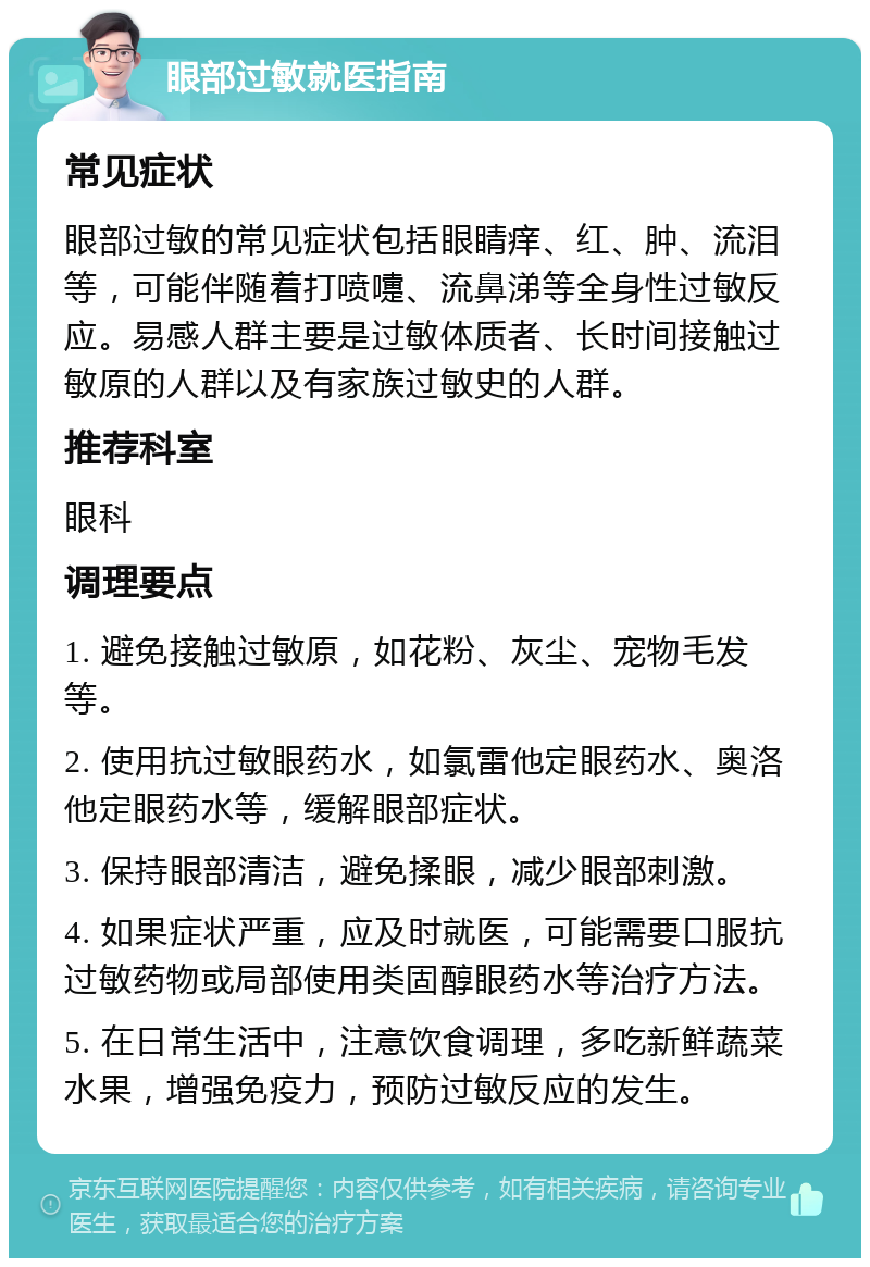 眼部过敏就医指南 常见症状 眼部过敏的常见症状包括眼睛痒、红、肿、流泪等，可能伴随着打喷嚏、流鼻涕等全身性过敏反应。易感人群主要是过敏体质者、长时间接触过敏原的人群以及有家族过敏史的人群。 推荐科室 眼科 调理要点 1. 避免接触过敏原，如花粉、灰尘、宠物毛发等。 2. 使用抗过敏眼药水，如氯雷他定眼药水、奥洛他定眼药水等，缓解眼部症状。 3. 保持眼部清洁，避免揉眼，减少眼部刺激。 4. 如果症状严重，应及时就医，可能需要口服抗过敏药物或局部使用类固醇眼药水等治疗方法。 5. 在日常生活中，注意饮食调理，多吃新鲜蔬菜水果，增强免疫力，预防过敏反应的发生。