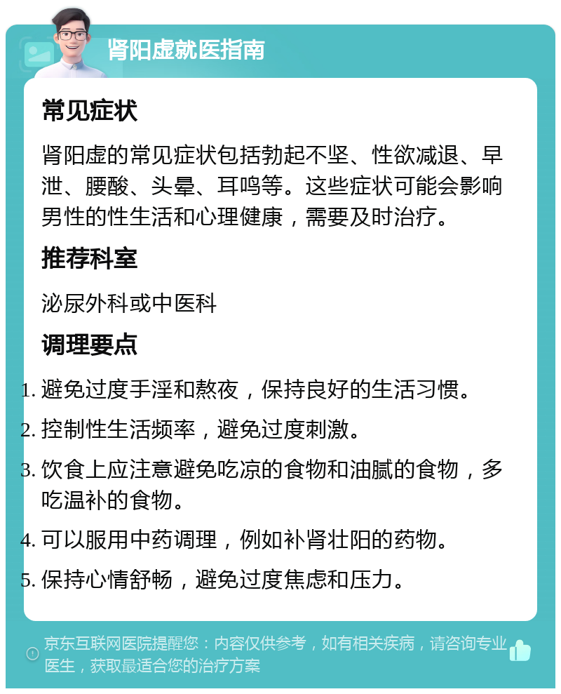 肾阳虚就医指南 常见症状 肾阳虚的常见症状包括勃起不坚、性欲减退、早泄、腰酸、头晕、耳鸣等。这些症状可能会影响男性的性生活和心理健康，需要及时治疗。 推荐科室 泌尿外科或中医科 调理要点 避免过度手淫和熬夜，保持良好的生活习惯。 控制性生活频率，避免过度刺激。 饮食上应注意避免吃凉的食物和油腻的食物，多吃温补的食物。 可以服用中药调理，例如补肾壮阳的药物。 保持心情舒畅，避免过度焦虑和压力。