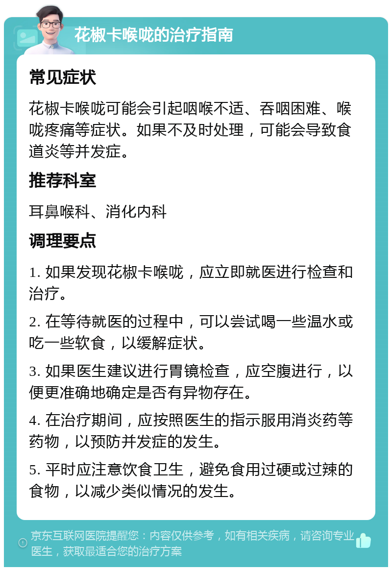 花椒卡喉咙的治疗指南 常见症状 花椒卡喉咙可能会引起咽喉不适、吞咽困难、喉咙疼痛等症状。如果不及时处理，可能会导致食道炎等并发症。 推荐科室 耳鼻喉科、消化内科 调理要点 1. 如果发现花椒卡喉咙，应立即就医进行检查和治疗。 2. 在等待就医的过程中，可以尝试喝一些温水或吃一些软食，以缓解症状。 3. 如果医生建议进行胃镜检查，应空腹进行，以便更准确地确定是否有异物存在。 4. 在治疗期间，应按照医生的指示服用消炎药等药物，以预防并发症的发生。 5. 平时应注意饮食卫生，避免食用过硬或过辣的食物，以减少类似情况的发生。