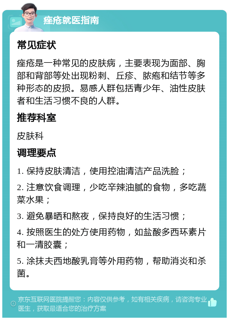 痤疮就医指南 常见症状 痤疮是一种常见的皮肤病，主要表现为面部、胸部和背部等处出现粉刺、丘疹、脓疱和结节等多种形态的皮损。易感人群包括青少年、油性皮肤者和生活习惯不良的人群。 推荐科室 皮肤科 调理要点 1. 保持皮肤清洁，使用控油清洁产品洗脸； 2. 注意饮食调理，少吃辛辣油腻的食物，多吃蔬菜水果； 3. 避免暴晒和熬夜，保持良好的生活习惯； 4. 按照医生的处方使用药物，如盐酸多西环素片和一清胶囊； 5. 涂抹夫西地酸乳膏等外用药物，帮助消炎和杀菌。