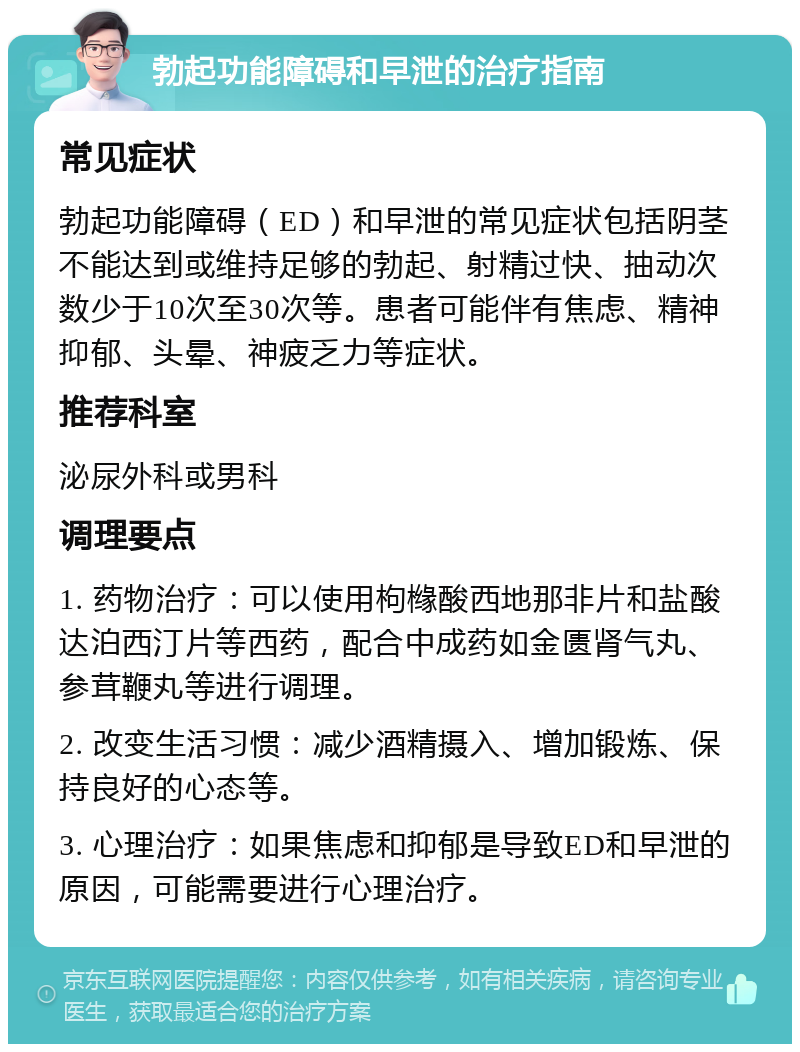 勃起功能障碍和早泄的治疗指南 常见症状 勃起功能障碍（ED）和早泄的常见症状包括阴茎不能达到或维持足够的勃起、射精过快、抽动次数少于10次至30次等。患者可能伴有焦虑、精神抑郁、头晕、神疲乏力等症状。 推荐科室 泌尿外科或男科 调理要点 1. 药物治疗：可以使用枸橼酸西地那非片和盐酸达泊西汀片等西药，配合中成药如金匮肾气丸、参茸鞭丸等进行调理。 2. 改变生活习惯：减少酒精摄入、增加锻炼、保持良好的心态等。 3. 心理治疗：如果焦虑和抑郁是导致ED和早泄的原因，可能需要进行心理治疗。