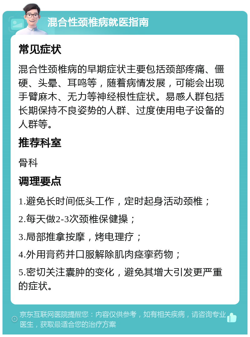 混合性颈椎病就医指南 常见症状 混合性颈椎病的早期症状主要包括颈部疼痛、僵硬、头晕、耳鸣等，随着病情发展，可能会出现手臂麻木、无力等神经根性症状。易感人群包括长期保持不良姿势的人群、过度使用电子设备的人群等。 推荐科室 骨科 调理要点 1.避免长时间低头工作，定时起身活动颈椎； 2.每天做2-3次颈椎保健操； 3.局部推拿按摩，烤电理疗； 4.外用膏药并口服解除肌肉痉挛药物； 5.密切关注囊肿的变化，避免其增大引发更严重的症状。