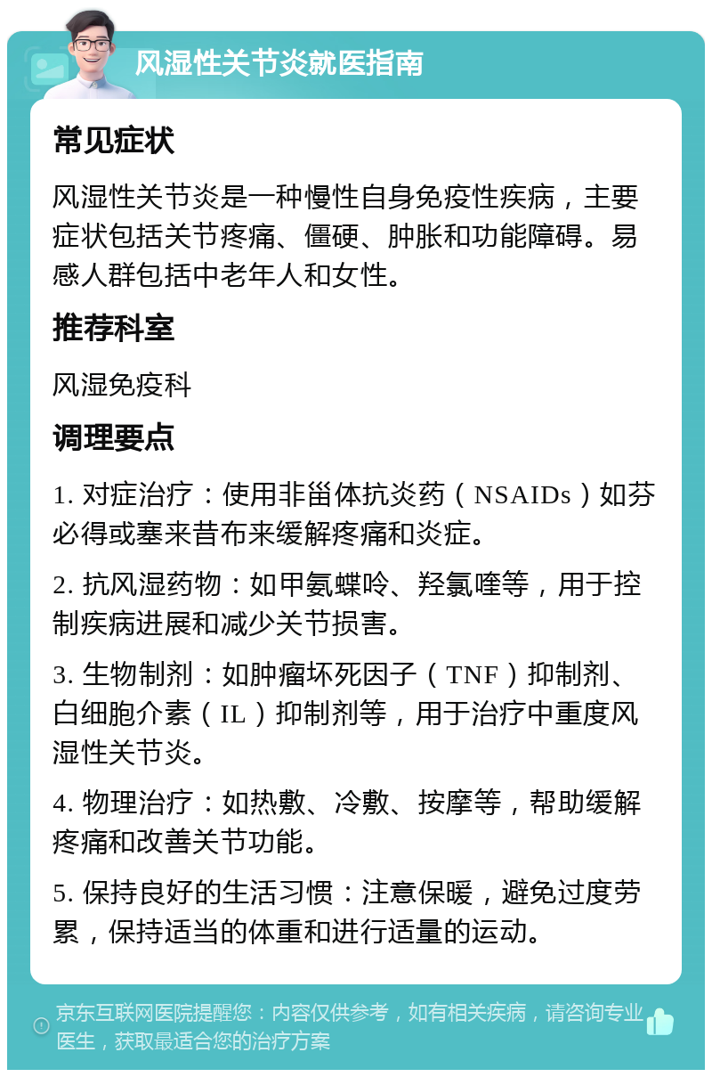 风湿性关节炎就医指南 常见症状 风湿性关节炎是一种慢性自身免疫性疾病，主要症状包括关节疼痛、僵硬、肿胀和功能障碍。易感人群包括中老年人和女性。 推荐科室 风湿免疫科 调理要点 1. 对症治疗：使用非甾体抗炎药（NSAIDs）如芬必得或塞来昔布来缓解疼痛和炎症。 2. 抗风湿药物：如甲氨蝶呤、羟氯喹等，用于控制疾病进展和减少关节损害。 3. 生物制剂：如肿瘤坏死因子（TNF）抑制剂、白细胞介素（IL）抑制剂等，用于治疗中重度风湿性关节炎。 4. 物理治疗：如热敷、冷敷、按摩等，帮助缓解疼痛和改善关节功能。 5. 保持良好的生活习惯：注意保暖，避免过度劳累，保持适当的体重和进行适量的运动。