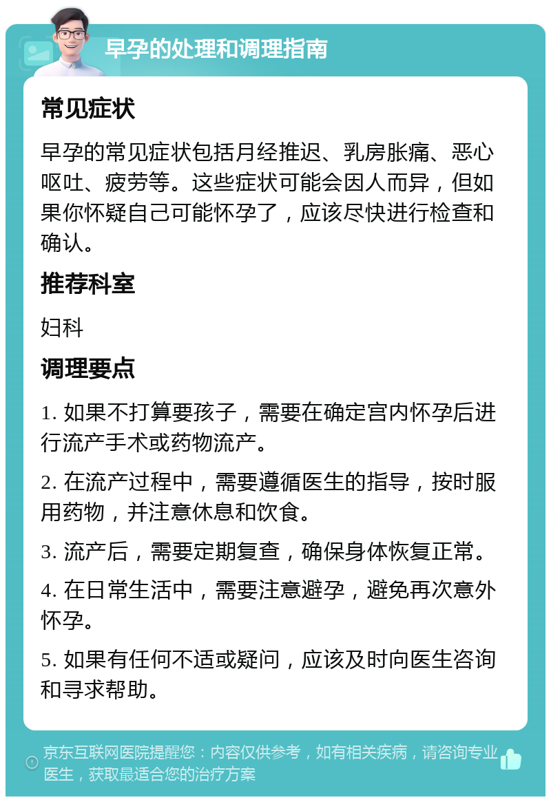 早孕的处理和调理指南 常见症状 早孕的常见症状包括月经推迟、乳房胀痛、恶心呕吐、疲劳等。这些症状可能会因人而异，但如果你怀疑自己可能怀孕了，应该尽快进行检查和确认。 推荐科室 妇科 调理要点 1. 如果不打算要孩子，需要在确定宫内怀孕后进行流产手术或药物流产。 2. 在流产过程中，需要遵循医生的指导，按时服用药物，并注意休息和饮食。 3. 流产后，需要定期复查，确保身体恢复正常。 4. 在日常生活中，需要注意避孕，避免再次意外怀孕。 5. 如果有任何不适或疑问，应该及时向医生咨询和寻求帮助。