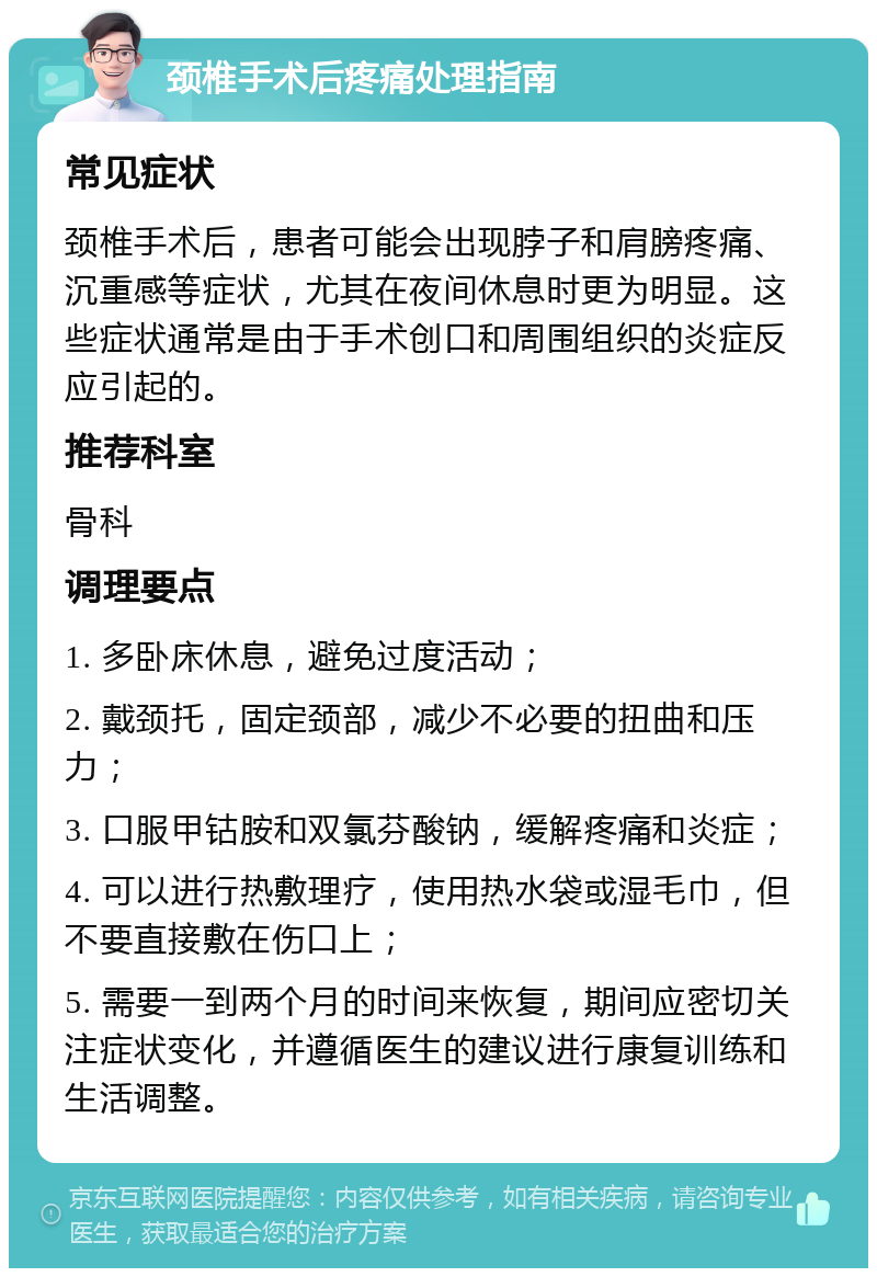 颈椎手术后疼痛处理指南 常见症状 颈椎手术后，患者可能会出现脖子和肩膀疼痛、沉重感等症状，尤其在夜间休息时更为明显。这些症状通常是由于手术创口和周围组织的炎症反应引起的。 推荐科室 骨科 调理要点 1. 多卧床休息，避免过度活动； 2. 戴颈托，固定颈部，减少不必要的扭曲和压力； 3. 口服甲钴胺和双氯芬酸钠，缓解疼痛和炎症； 4. 可以进行热敷理疗，使用热水袋或湿毛巾，但不要直接敷在伤口上； 5. 需要一到两个月的时间来恢复，期间应密切关注症状变化，并遵循医生的建议进行康复训练和生活调整。