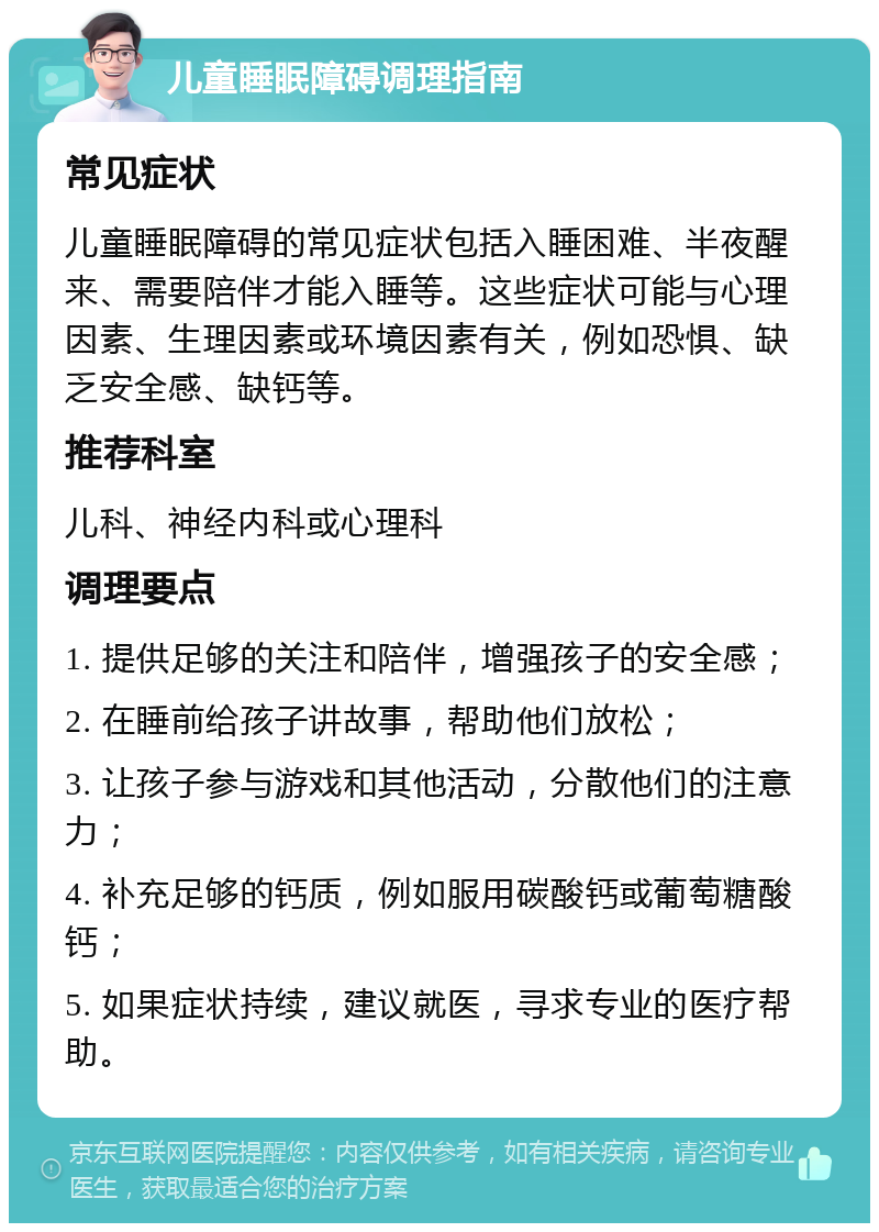 儿童睡眠障碍调理指南 常见症状 儿童睡眠障碍的常见症状包括入睡困难、半夜醒来、需要陪伴才能入睡等。这些症状可能与心理因素、生理因素或环境因素有关，例如恐惧、缺乏安全感、缺钙等。 推荐科室 儿科、神经内科或心理科 调理要点 1. 提供足够的关注和陪伴，增强孩子的安全感； 2. 在睡前给孩子讲故事，帮助他们放松； 3. 让孩子参与游戏和其他活动，分散他们的注意力； 4. 补充足够的钙质，例如服用碳酸钙或葡萄糖酸钙； 5. 如果症状持续，建议就医，寻求专业的医疗帮助。