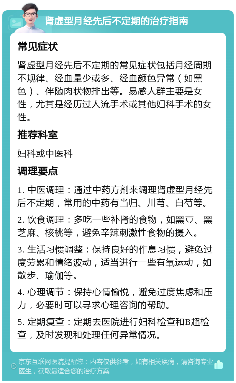 肾虚型月经先后不定期的治疗指南 常见症状 肾虚型月经先后不定期的常见症状包括月经周期不规律、经血量少或多、经血颜色异常（如黑色）、伴随肉状物排出等。易感人群主要是女性，尤其是经历过人流手术或其他妇科手术的女性。 推荐科室 妇科或中医科 调理要点 1. 中医调理：通过中药方剂来调理肾虚型月经先后不定期，常用的中药有当归、川芎、白芍等。 2. 饮食调理：多吃一些补肾的食物，如黑豆、黑芝麻、核桃等，避免辛辣刺激性食物的摄入。 3. 生活习惯调整：保持良好的作息习惯，避免过度劳累和情绪波动，适当进行一些有氧运动，如散步、瑜伽等。 4. 心理调节：保持心情愉悦，避免过度焦虑和压力，必要时可以寻求心理咨询的帮助。 5. 定期复查：定期去医院进行妇科检查和B超检查，及时发现和处理任何异常情况。