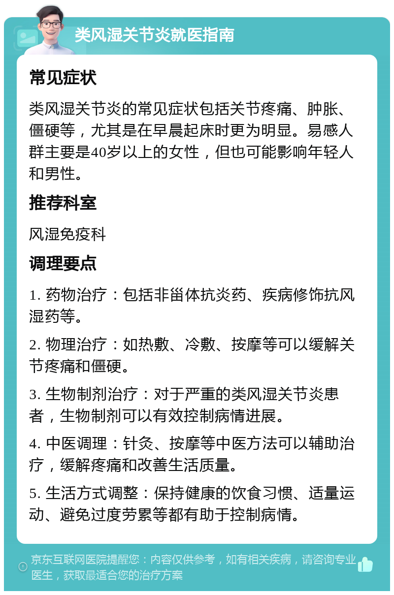 类风湿关节炎就医指南 常见症状 类风湿关节炎的常见症状包括关节疼痛、肿胀、僵硬等，尤其是在早晨起床时更为明显。易感人群主要是40岁以上的女性，但也可能影响年轻人和男性。 推荐科室 风湿免疫科 调理要点 1. 药物治疗：包括非甾体抗炎药、疾病修饰抗风湿药等。 2. 物理治疗：如热敷、冷敷、按摩等可以缓解关节疼痛和僵硬。 3. 生物制剂治疗：对于严重的类风湿关节炎患者，生物制剂可以有效控制病情进展。 4. 中医调理：针灸、按摩等中医方法可以辅助治疗，缓解疼痛和改善生活质量。 5. 生活方式调整：保持健康的饮食习惯、适量运动、避免过度劳累等都有助于控制病情。