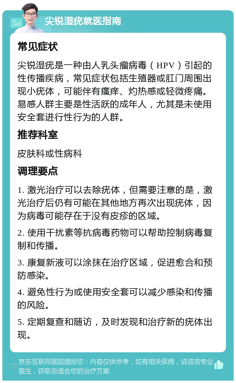 尖锐湿疣就医指南 常见症状 尖锐湿疣是一种由人乳头瘤病毒（HPV）引起的性传播疾病，常见症状包括生殖器或肛门周围出现小疣体，可能伴有瘙痒、灼热感或轻微疼痛。易感人群主要是性活跃的成年人，尤其是未使用安全套进行性行为的人群。 推荐科室 皮肤科或性病科 调理要点 1. 激光治疗可以去除疣体，但需要注意的是，激光治疗后仍有可能在其他地方再次出现疣体，因为病毒可能存在于没有皮疹的区域。 2. 使用干扰素等抗病毒药物可以帮助控制病毒复制和传播。 3. 康复新液可以涂抹在治疗区域，促进愈合和预防感染。 4. 避免性行为或使用安全套可以减少感染和传播的风险。 5. 定期复查和随访，及时发现和治疗新的疣体出现。