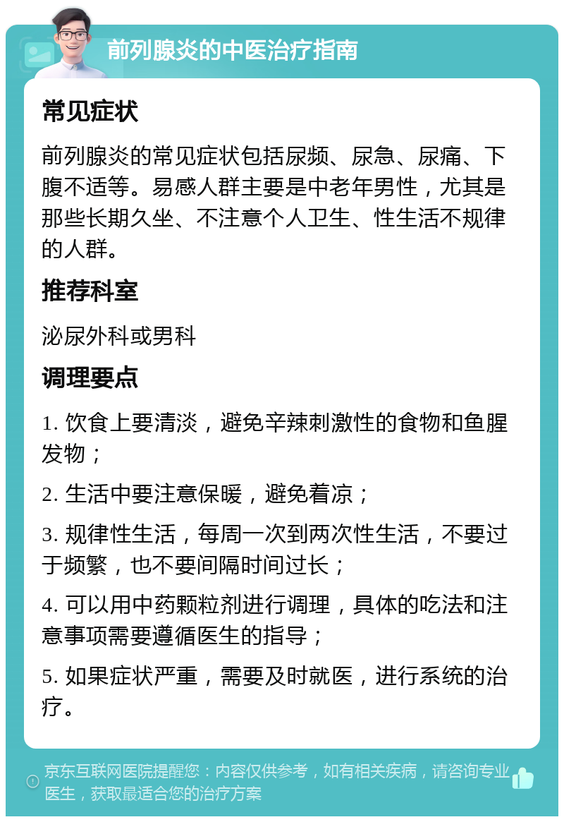 前列腺炎的中医治疗指南 常见症状 前列腺炎的常见症状包括尿频、尿急、尿痛、下腹不适等。易感人群主要是中老年男性，尤其是那些长期久坐、不注意个人卫生、性生活不规律的人群。 推荐科室 泌尿外科或男科 调理要点 1. 饮食上要清淡，避免辛辣刺激性的食物和鱼腥发物； 2. 生活中要注意保暖，避免着凉； 3. 规律性生活，每周一次到两次性生活，不要过于频繁，也不要间隔时间过长； 4. 可以用中药颗粒剂进行调理，具体的吃法和注意事项需要遵循医生的指导； 5. 如果症状严重，需要及时就医，进行系统的治疗。