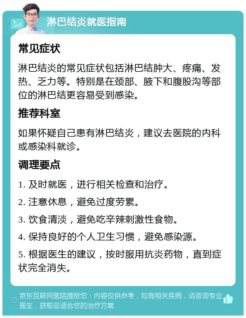 淋巴结炎就医指南 常见症状 淋巴结炎的常见症状包括淋巴结肿大、疼痛、发热、乏力等。特别是在颈部、腋下和腹股沟等部位的淋巴结更容易受到感染。 推荐科室 如果怀疑自己患有淋巴结炎，建议去医院的内科或感染科就诊。 调理要点 1. 及时就医，进行相关检查和治疗。 2. 注意休息，避免过度劳累。 3. 饮食清淡，避免吃辛辣刺激性食物。 4. 保持良好的个人卫生习惯，避免感染源。 5. 根据医生的建议，按时服用抗炎药物，直到症状完全消失。