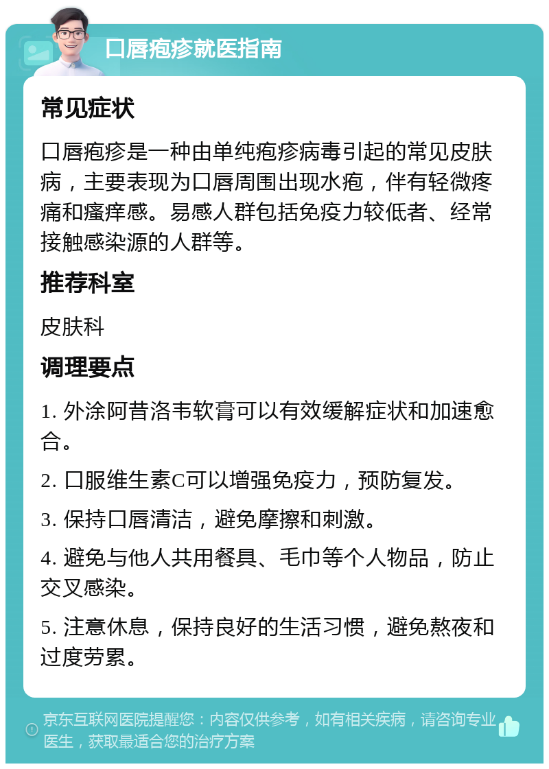 口唇疱疹就医指南 常见症状 口唇疱疹是一种由单纯疱疹病毒引起的常见皮肤病，主要表现为口唇周围出现水疱，伴有轻微疼痛和瘙痒感。易感人群包括免疫力较低者、经常接触感染源的人群等。 推荐科室 皮肤科 调理要点 1. 外涂阿昔洛韦软膏可以有效缓解症状和加速愈合。 2. 口服维生素C可以增强免疫力，预防复发。 3. 保持口唇清洁，避免摩擦和刺激。 4. 避免与他人共用餐具、毛巾等个人物品，防止交叉感染。 5. 注意休息，保持良好的生活习惯，避免熬夜和过度劳累。