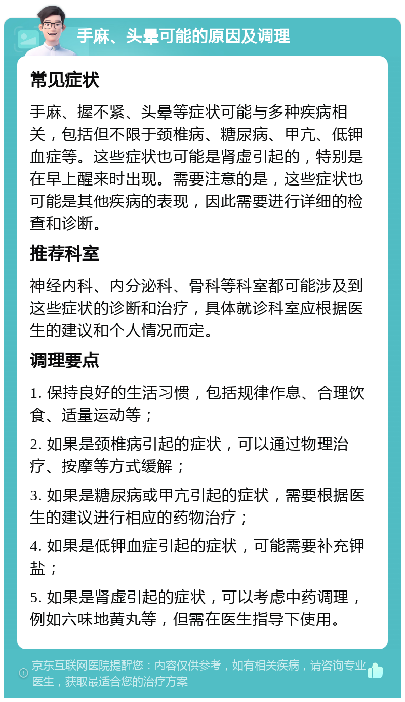 手麻、头晕可能的原因及调理 常见症状 手麻、握不紧、头晕等症状可能与多种疾病相关，包括但不限于颈椎病、糖尿病、甲亢、低钾血症等。这些症状也可能是肾虚引起的，特别是在早上醒来时出现。需要注意的是，这些症状也可能是其他疾病的表现，因此需要进行详细的检查和诊断。 推荐科室 神经内科、内分泌科、骨科等科室都可能涉及到这些症状的诊断和治疗，具体就诊科室应根据医生的建议和个人情况而定。 调理要点 1. 保持良好的生活习惯，包括规律作息、合理饮食、适量运动等； 2. 如果是颈椎病引起的症状，可以通过物理治疗、按摩等方式缓解； 3. 如果是糖尿病或甲亢引起的症状，需要根据医生的建议进行相应的药物治疗； 4. 如果是低钾血症引起的症状，可能需要补充钾盐； 5. 如果是肾虚引起的症状，可以考虑中药调理，例如六味地黄丸等，但需在医生指导下使用。