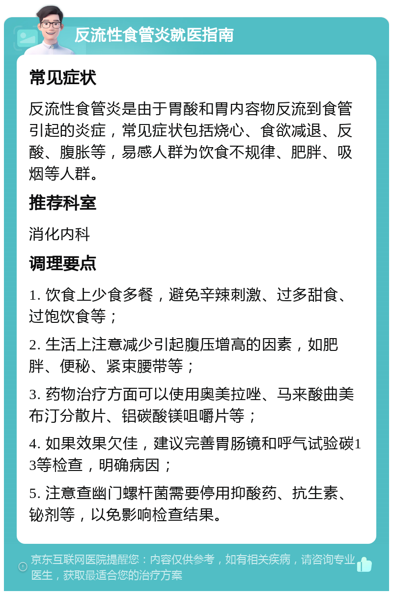 反流性食管炎就医指南 常见症状 反流性食管炎是由于胃酸和胃内容物反流到食管引起的炎症，常见症状包括烧心、食欲减退、反酸、腹胀等，易感人群为饮食不规律、肥胖、吸烟等人群。 推荐科室 消化内科 调理要点 1. 饮食上少食多餐，避免辛辣刺激、过多甜食、过饱饮食等； 2. 生活上注意减少引起腹压增高的因素，如肥胖、便秘、紧束腰带等； 3. 药物治疗方面可以使用奥美拉唑、马来酸曲美布汀分散片、铝碳酸镁咀嚼片等； 4. 如果效果欠佳，建议完善胃肠镜和呼气试验碳13等检查，明确病因； 5. 注意查幽门螺杆菌需要停用抑酸药、抗生素、铋剂等，以免影响检查结果。